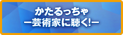 かたるっちゃ－芸術家に聴く！－